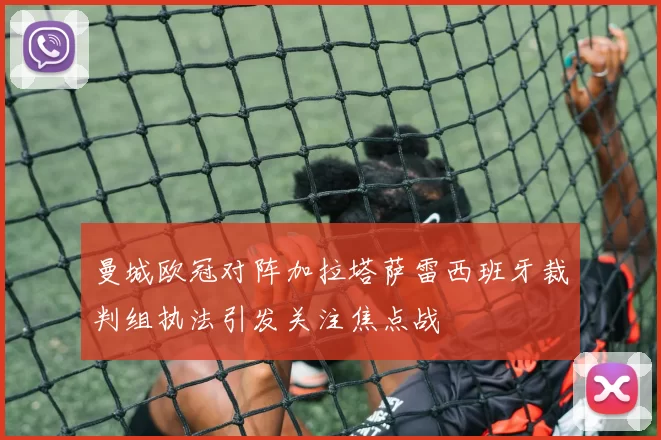 曼城欧冠对阵加拉塔萨雷西班牙裁判组执法引发关注焦点战