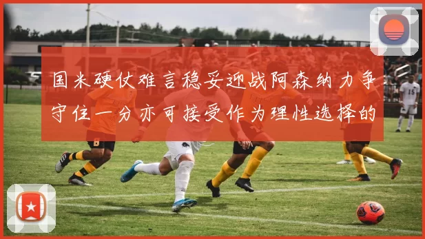 国米硬仗难言稳妥迎战阿森纳力争守住一分亦可接受作为理性选择的结果